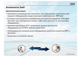 Возможности IaaS
4 © 2016 IBM Corporation
Дополнительные опции:
▪ Возможность изменения (как увеличения, так и уменьшения) вычислительной
мощности оборудования, предоставленного в рамкахуслуги IBM IaaS
▪ В составе услуги возможно приобретения расширенной поддержки (Managed
Services), при этом Заказчик снимает с себя ответственность за эксплуатацию
оборудования.
▪ Возможно заключение SLA с заявленным уровнем доступности
оборудования до 99.99%, рабочее время 24x7.
▪ Необходимое для оказание услуги оборудование может быть выкупленоIBM у
Заказчика.
▪ Возможность построения облака
 