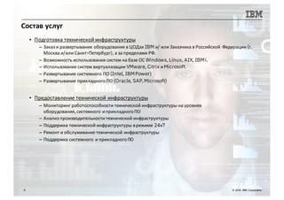 Состав услуг
9 © 2016 IBM Corporation
▪ Подготовка технической инфраструктуры
– Заказ и развертывание оборудования в ЦОДах IBM и/ или Заказчика в Российской Федерации (г.
Москва и/или Санкт-Петербург), а за пределами РФ.
– Возможность использования систем на базе ОС Windows, Linux, AIX, IBMi.
– Использование систем виртуализации VMware, Citrix иMicrosoft.
– Развертывание системного ПО (Intel, IBMPower)
– Развертывание прикладного ПО (Oracle, SAP,Microsoft)
▪ Предоставление технической инфраструктуры
– Мониторинг работоспособности технической инфраструктуры на уровнях
оборудования,системного иприкладногоПО
– Анализ производительности технической инфраструктуры
– Поддержка технической инфраструктуры врежиме 24х7
– Ремонт и обслуживание технической инфраструктуры
– Поддержка системного и прикладногоПО
 