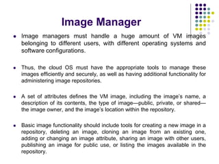 Image Manager
 Image managers must handle a huge amount of VM images
belonging to different users, with different operating systems and
software configurations.
 Thus, the cloud OS must have the appropriate tools to manage these
images efficiently and securely, as well as having additional functionality for
administering image repositories.
 A set of attributes defines the VM image, including the image’s name, a
description of its contents, the type of image—public, private, or shared—
the image owner, and the image’s location within the repository.
 Basic image functionality should include tools for creating a new image in a
repository, deleting an image, cloning an image from an existing one,
adding or changing an image attribute, sharing an image with other users,
publishing an image for public use, or listing the images available in the
repository.
 