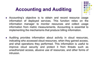 Accounting and Auditing
 Accounting’s objective is to obtain and record resource usage
information of deployed services. This function relies on the
information manager to monitor resources and collect usage
information from metric measurements. Accounting is essential to
implementing the mechanisms that produce billing information.
 Auditing provides information about activity in cloud resources,
indicating who accessed cloud resources, when they gained access,
and what operations they performed. This information is useful to
improve cloud security and protect it from threats such as
unauthorized access, abusive use of resources, and other forms of
intrusion.
 