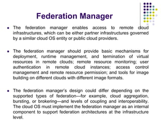 Federation Manager
 The federation manager enables access to remote cloud
infrastructures, which can be either partner infrastructures governed
by a similar cloud OS entity or public cloud providers.
 The federation manager should provide basic mechanisms for
deployment, runtime management, and termination of virtual
resources in remote clouds; remote resource monitoring; user
authentication in remote cloud instances; access control
management and remote resource permission; and tools for image
building on different clouds with different image formats.
 The federation manager’s design could differ depending on the
supported types of federation—for example, cloud aggregation,
bursting, or brokering—and levels of coupling and interoperability.
The cloud OS must implement the federation manager as an internal
component to support federation architectures at the infrastructure
level.
 