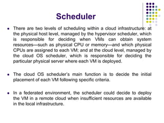 Scheduler
 There are two levels of scheduling within a cloud infrastructure: at
the physical host level, managed by the hypervisor scheduler, which
is responsible for deciding when VMs can obtain system
resources—such as physical CPU or memory—and which physical
CPUs are assigned to each VM; and at the cloud level, managed by
the cloud OS scheduler, which is responsible for deciding the
particular physical server where each VM is deployed.
 The cloud OS scheduler’s main function is to decide the initial
placement of each VM following specific criteria.
 In a federated environment, the scheduler could decide to deploy
the VM in a remote cloud when insufficient resources are available
in the local infrastructure.
 