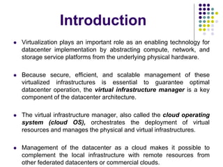 Introduction
 Virtualization plays an important role as an enabling technology for
datacenter implementation by abstracting compute, network, and
storage service platforms from the underlying physical hardware.
 Because secure, efficient, and scalable management of these
virtualized infrastructures is essential to guarantee optimal
datacenter operation, the virtual infrastructure manager is a key
component of the datacenter architecture.
 The virtual infrastructure manager, also called the cloud operating
system (cloud OS), orchestrates the deployment of virtual
resources and manages the physical and virtual infrastructures.
 Management of the datacenter as a cloud makes it possible to
complement the local infrastructure with remote resources from
other federated datacenters or commercial clouds.
 