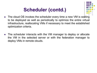 Scheduler (contd.)
 The cloud OS invokes the scheduler every time a new VM is waiting
to be deployed as well as periodically to optimize the entire virtual
infrastructure, reallocating VMs if necessary to meet the established
optimization criteria.
 The scheduler interacts with the VM manager to deploy or allocate
the VM in the selected server or with the federation manager to
deploy VMs in remote clouds.
 