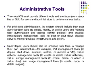 Administrative Tools
 The cloud OS must provide different tools and interfaces (command-
line or GUI) for users and administrators to perform various tasks.
 For privileged administration, the system should include both user
administration tools (to create, modify, or delete users and manage
user authorization and access control policies) and physical
infrastructure management tools (to boot or shut down physical
servers, monitor physical infrastructure, and so on).
 Unprivileged users should also be provided with tools to manage
their own infrastructure—for example, VM management tools (to
deploy, shut down, suspend, restore, or monitor a VM), virtual
network management tools (to create or delete virtual networks),
virtual storage management tools (to create, delete, or attach a
virtual disk), and image management tools (to create, clone, or
delete images).
 