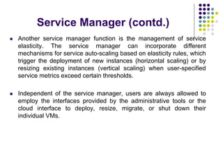 Service Manager (contd.)
 Another service manager function is the management of service
elasticity. The service manager can incorporate different
mechanisms for service auto-scaling based on elasticity rules, which
trigger the deployment of new instances (horizontal scaling) or by
resizing existing instances (vertical scaling) when user-specified
service metrics exceed certain thresholds.
 Independent of the service manager, users are always allowed to
employ the interfaces provided by the administrative tools or the
cloud interface to deploy, resize, migrate, or shut down their
individual VMs.
 