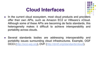 Cloud Interfaces
 In the current cloud ecosystem, most cloud products and providers
offer their own APIs, such as Amazon EC2 or VMware’s vCloud.
Although some of these APIs are becoming de facto standards, this
heterogeneity makes it difficult to achieve interoperability and
portability across clouds.
 Several standards bodies are addressing interoperability and
portability issues surrounding cloud infrastructures. Example, OGF
OCCI (http://occi-wg.org), OVF (http://dmtf.org/standards/cloud).
 