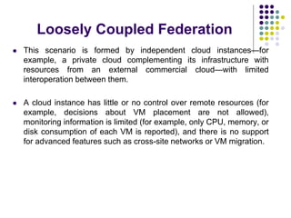 Loosely Coupled Federation
 This scenario is formed by independent cloud instances—for
example, a private cloud complementing its infrastructure with
resources from an external commercial cloud—with limited
interoperation between them.
 A cloud instance has little or no control over remote resources (for
example, decisions about VM placement are not allowed),
monitoring information is limited (for example, only CPU, memory, or
disk consumption of each VM is reported), and there is no support
for advanced features such as cross-site networks or VM migration.
 