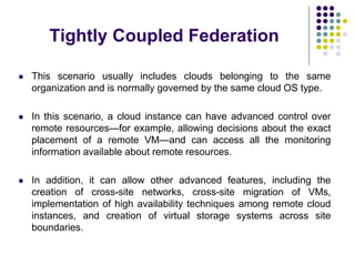 Tightly Coupled Federation
 This scenario usually includes clouds belonging to the same
organization and is normally governed by the same cloud OS type.
 In this scenario, a cloud instance can have advanced control over
remote resources—for example, allowing decisions about the exact
placement of a remote VM—and can access all the monitoring
information available about remote resources.
 In addition, it can allow other advanced features, including the
creation of cross-site networks, cross-site migration of VMs,
implementation of high availability techniques among remote cloud
instances, and creation of virtual storage systems across site
boundaries.
 