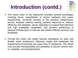 Introduction (contd.)
 This cloud vision of the datacenter provides several advantages
including server consolidation to reduce hardware and power
requirements, on-the-fly resizing of the physical infrastructure,
service workload balance among physical resources to improve
efficiency and utilization, server replication to support fault tolerance
and high availability capabilities, and dynamic partitioning of
physical infrastructure to execute and isolate different services and
workloads.
 Turning this vision into reality requires developing an open and
flexible cloud architecture reference model that addresses the
requirements of business use cases from IT companies. The model
must provide interoperability and portability to prevent vendor lock-
in, scalability, and standardization.
 
