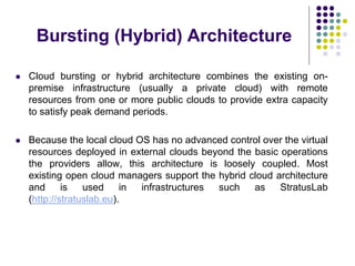 Bursting (Hybrid) Architecture
 Cloud bursting or hybrid architecture combines the existing on-
premise infrastructure (usually a private cloud) with remote
resources from one or more public clouds to provide extra capacity
to satisfy peak demand periods.
 Because the local cloud OS has no advanced control over the virtual
resources deployed in external clouds beyond the basic operations
the providers allow, this architecture is loosely coupled. Most
existing open cloud managers support the hybrid cloud architecture
and is used in infrastructures such as StratusLab
(http://stratuslab.eu).
 