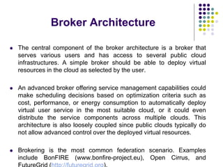 Broker Architecture
 The central component of the broker architecture is a broker that
serves various users and has access to several public cloud
infrastructures. A simple broker should be able to deploy virtual
resources in the cloud as selected by the user.
 An advanced broker offering service management capabilities could
make scheduling decisions based on optimization criteria such as
cost, performance, or energy consumption to automatically deploy
virtual user service in the most suitable cloud, or it could even
distribute the service components across multiple clouds. This
architecture is also loosely coupled since public clouds typically do
not allow advanced control over the deployed virtual resources.
 Brokering is the most common federation scenario. Examples
include BonFIRE (www.bonfire-project.eu), Open Cirrus, and
 