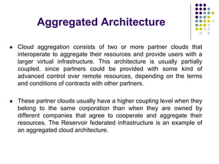 Aggregated Architecture
 Cloud aggregation consists of two or more partner clouds that
interoperate to aggregate their resources and provide users with a
larger virtual infrastructure. This architecture is usually partially
coupled, since partners could be provided with some kind of
advanced control over remote resources, depending on the terms
and conditions of contracts with other partners.
 These partner clouds usually have a higher coupling level when they
belong to the same corporation than when they are owned by
different companies that agree to cooperate and aggregate their
resources. The Reservoir federated infrastructure is an example of
an aggregated cloud architecture.
 