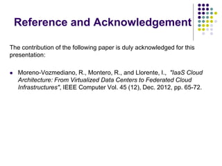 Reference and Acknowledgement
The contribution of the following paper is duly acknowledged for this
presentation:
 Moreno-Vozmediano, R., Montero, R., and Llorente, I., "IaaS Cloud
Architecture: From Virtualized Data Centers to Federated Cloud
Infrastructures", IEEE Computer Vol. 45 (12), Dec. 2012, pp. 65-72.
 