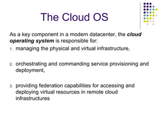 The Cloud OS
As a key component in a modern datacenter, the cloud
operating system is responsible for:
1. managing the physical and virtual infrastructure,
2. orchestrating and commanding service provisioning and
deployment,
3. providing federation capabilities for accessing and
deploying virtual resources in remote cloud
infrastructures
 