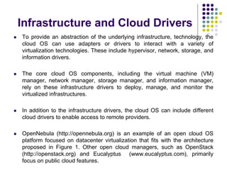 Infrastructure and Cloud Drivers
 To provide an abstraction of the underlying infrastructure, technology, the
cloud OS can use adapters or drivers to interact with a variety of
virtualization technologies. These include hypervisor, network, storage, and
information drivers.
 The core cloud OS components, including the virtual machine (VM)
manager, network manager, storage manager, and information manager,
rely on these infrastructure drivers to deploy, manage, and monitor the
virtualized infrastructures.
 In addition to the infrastructure drivers, the cloud OS can include different
cloud drivers to enable access to remote providers.
 OpenNebula (http://opennebula.org) is an example of an open cloud OS
platform focused on datacenter virtualization that fits with the architecture
proposed in Figure 1. Other open cloud managers, such as OpenStack
(http://openstack.org) and Eucalyptus (www.eucalyptus.com), primarily
focus on public cloud features.
 