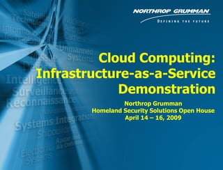 Cloud Computing:
             Infrastructure-as-a-Service
                          Demonstration
                                  Northrop Grumman
                         Homeland Security Solutions Open House
                                  April 14 – 16, 2009




0   4/20/2009 12:58 PM                             Copyright 2005 Northrop Grumman Corporation
 