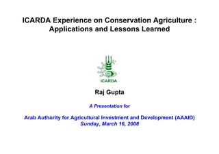 ICARDA Experience on Conservation Agriculture :
      Applications and Lessons Learned




                           Raj Gupta

                         A Presentation for

Arab Authority for Agricultural Investment and Development (AAAID)
                       Sunday, March 16, 2008
 