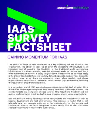 IAAS
SURVEY
FACTSHEET
GAINING MOMENTUM FOR IAAS
The ability to adopt to new innovations is a key capability for the future of any
organization. The ability to scale up or down the supporting infrastructure is an
important part of enabling this flexibility. In the traditional world provisioning
infrastructure is a time-consuming exercise, spanning weeks or months, with long-
term investments at its core. In today’s digital world, Infrastructure as a Service (IaaS)
is the answer to adapt to these increasingly demanding needs. IaaS provides the agility
to quickly scale up or down the computing power when needed. IaaS allows
organizations to self-provision the needed resources on a pay-per-use basis, removing
the requirement of up-front investments.
In a survey held end of 2016, we asked organizations about their IaaS adoption. More
than half of the surveyed companies have already selected a public IaaS provider. The
results indicate that companies choose IaaS for TCO reductions, flexibility and the
quicker implementation timelines. IaaS is more prevalent among larger organizations.
IaaS solutions are mainly revolving around new projects and innovations as well as
hosting development and test environments. This indicates a market that is still
relatively new, and requires maturing in the understanding of the security and
compliance aspects. By 2020 companies expect nearly 50% of the production
applications and data to reside in the public cloud.
 