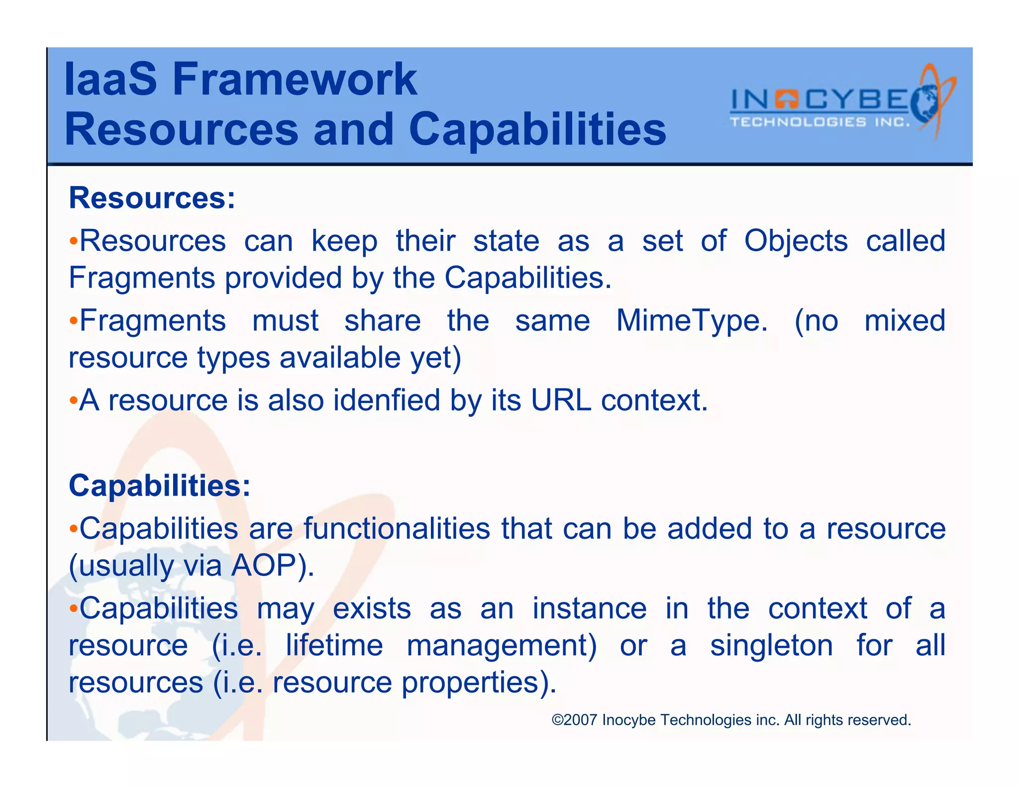 IaaS Framework
Resources and Capabilities
Resources:
•Resources can keep their state as a set of Objects called
Fragments provided by the Capabilities.
•Fragments must share the same MimeType. (no mixed
resource types available yet)
•A resource is also idenfied by its URL context.

Capabilities:
•Capabilities are functionalities that can be added to a resource
(usually via AOP).
•Capabilities may exists as an instance in the context of a
resource (i.e. lifetime management) or a singleton for all
resources (i.e. resource properties).
                                   ©2007 Inocybe Technologies inc. All rights reserved.
 
