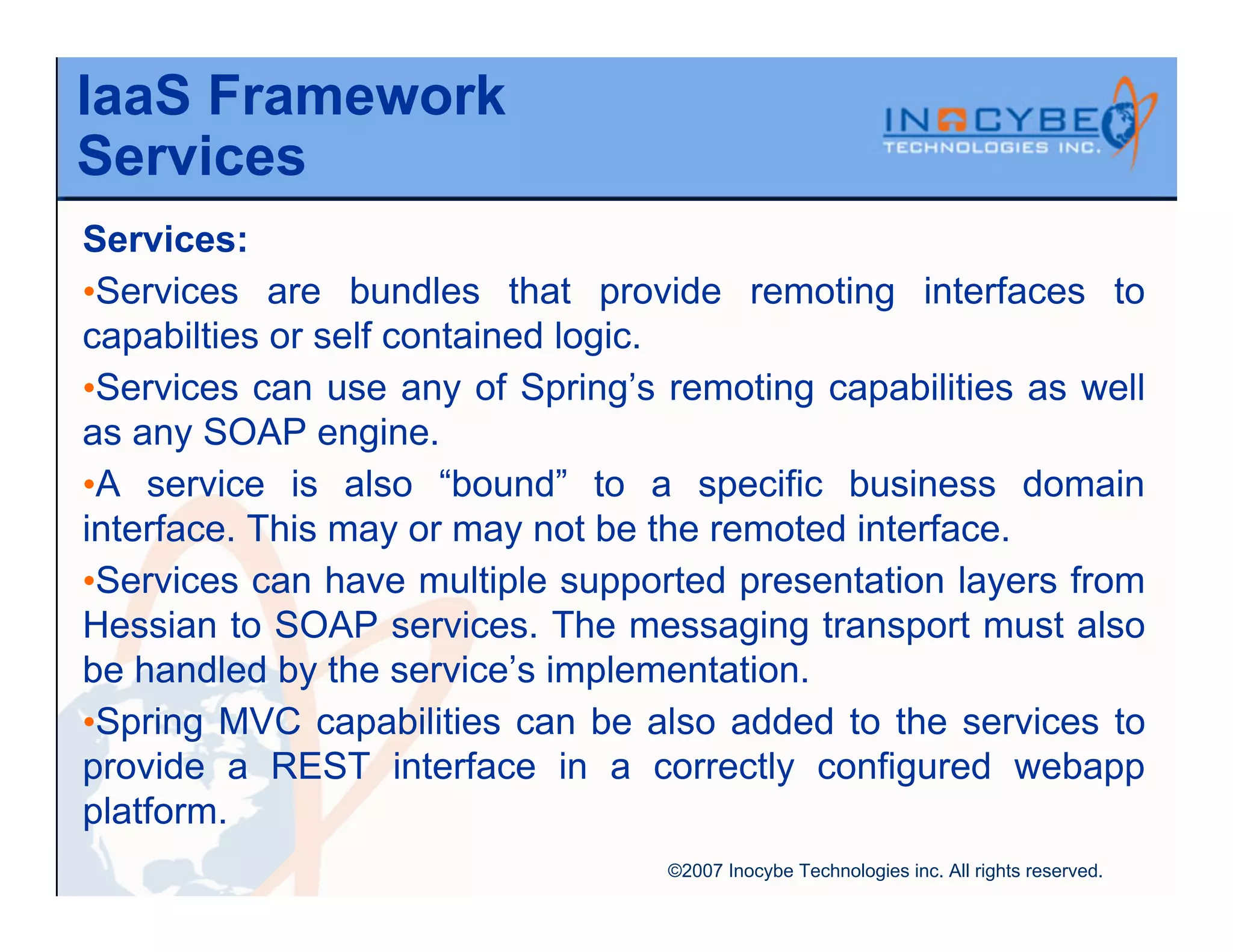 IaaS Framework
Services
Services:
•Services are bundles that provide remoting interfaces to
capabilties or self contained logic.
•Services can use any of Spring’s remoting capabilities as well
as any SOAP engine.
•A service is also “bound” to a specific business domain
interface. This may or may not be the remoted interface.
•Services can have multiple supported presentation layers from
Hessian to SOAP services. The messaging transport must also
be handled by the service’s implementation.
•Spring MVC capabilities can be also added to the services to
provide a REST interface in a correctly configured webapp
platform.
                                  ©2007 Inocybe Technologies inc. All rights reserved.
 
