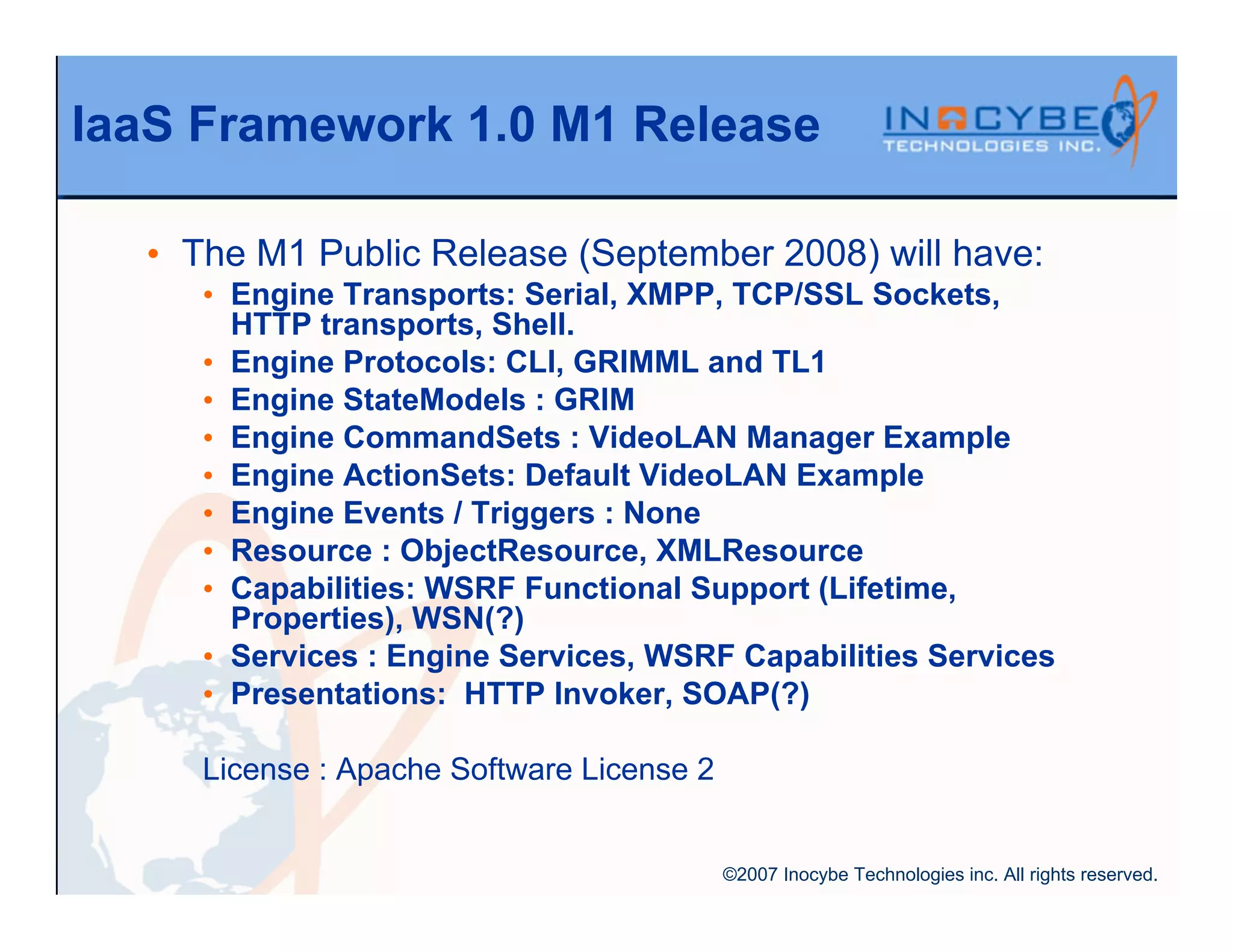 IaaS Framework 1.0 M1 Release

  • The M1 Public Release (September 2008) will have:
     • Engine Transports: Serial, XMPP, TCP/SSL Sockets,
       HTTP transports, Shell.
     • Engine Protocols: CLI, GRIMML and TL1
     • Engine StateModels : GRIM
     • Engine CommandSets : VideoLAN Manager Example
     • Engine ActionSets: Default VideoLAN Example
     • Engine Events / Triggers : None
     • Resource : ObjectResource, XMLResource
     • Capabilities: WSRF Functional Support (Lifetime,
       Properties), WSN(?)
     • Services : Engine Services, WSRF Capabilities Services
     • Presentations: HTTP Invoker, SOAP(?)

     License : Apache Software License 2


                                           ©2007 Inocybe Technologies inc. All rights reserved.
 