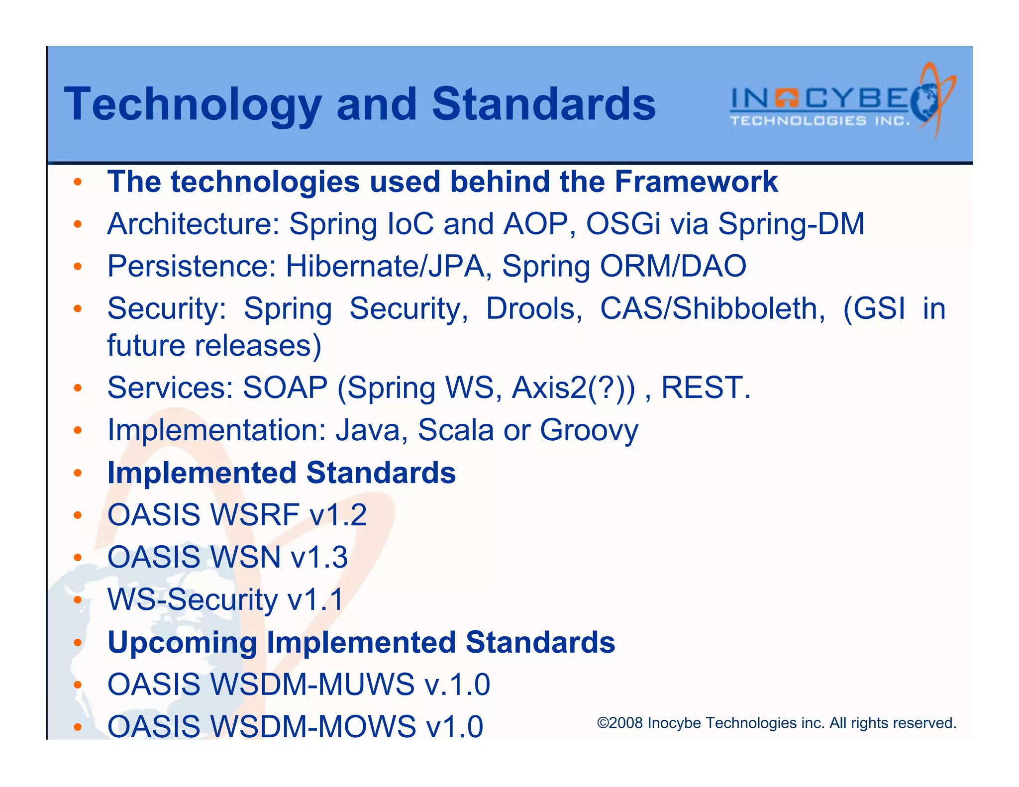 Technology and Standards
•   The technologies used behind the Framework
•   Architecture: Spring IoC and AOP, OSGi via Spring-DM
•   Persistence: Hibernate/JPA, Spring ORM/DAO
•   Security: Spring Security, Drools, CAS/Shibboleth, (GSI in
    future releases)
•   Services: SOAP (Spring WS, Axis2(?)) , REST.
•   Implementation: Java, Scala or Groovy
•   Implemented Standards
•   OASIS WSRF v1.2
•   OASIS WSN v1.3
•   WS-Security v1.1
•   Upcoming Implemented Standards
•   OASIS WSDM-MUWS v.1.0
•   OASIS WSDM-MOWS v1.0               ©2008 Inocybe Technologies inc. All rights reserved.
 