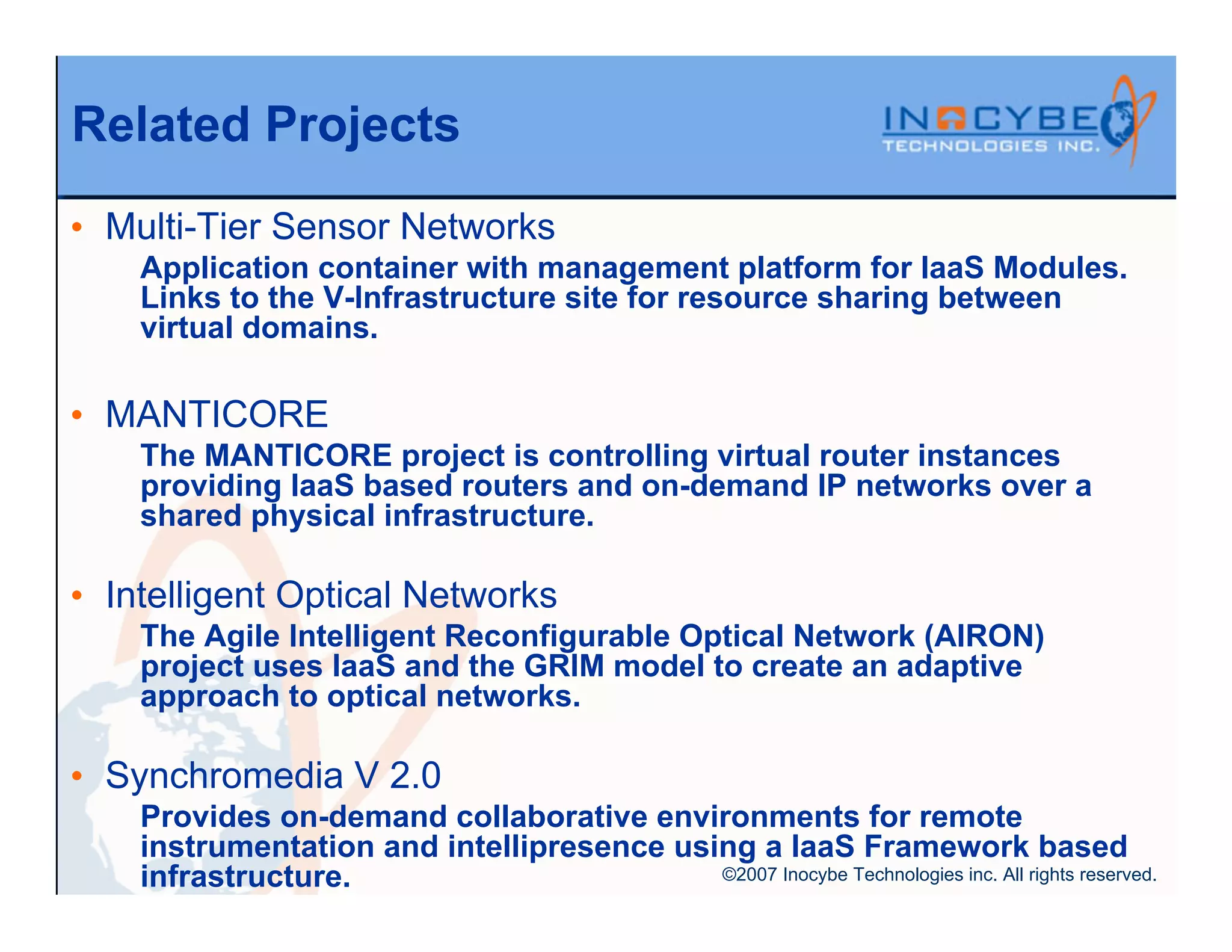 Related Projects
• Multi-Tier Sensor Networks
    Application container with management platform for IaaS Modules.
    Links to the V-Infrastructure site for resource sharing between
    virtual domains.

• MANTICORE
    The MANTICORE project is controlling virtual router instances
    providing IaaS based routers and on-demand IP networks over a
    shared physical infrastructure.

• Intelligent Optical Networks
    The Agile Intelligent Reconfigurable Optical Network (AIRON)
    project uses IaaS and the GRIM model to create an adaptive
    approach to optical networks.

• Synchromedia V 2.0
    Provides on-demand collaborative environments for remote
    instrumentation and intellipresence using a IaaS Framework based
    infrastructure.                        ©2007 Inocybe Technologies inc. All rights reserved.
 