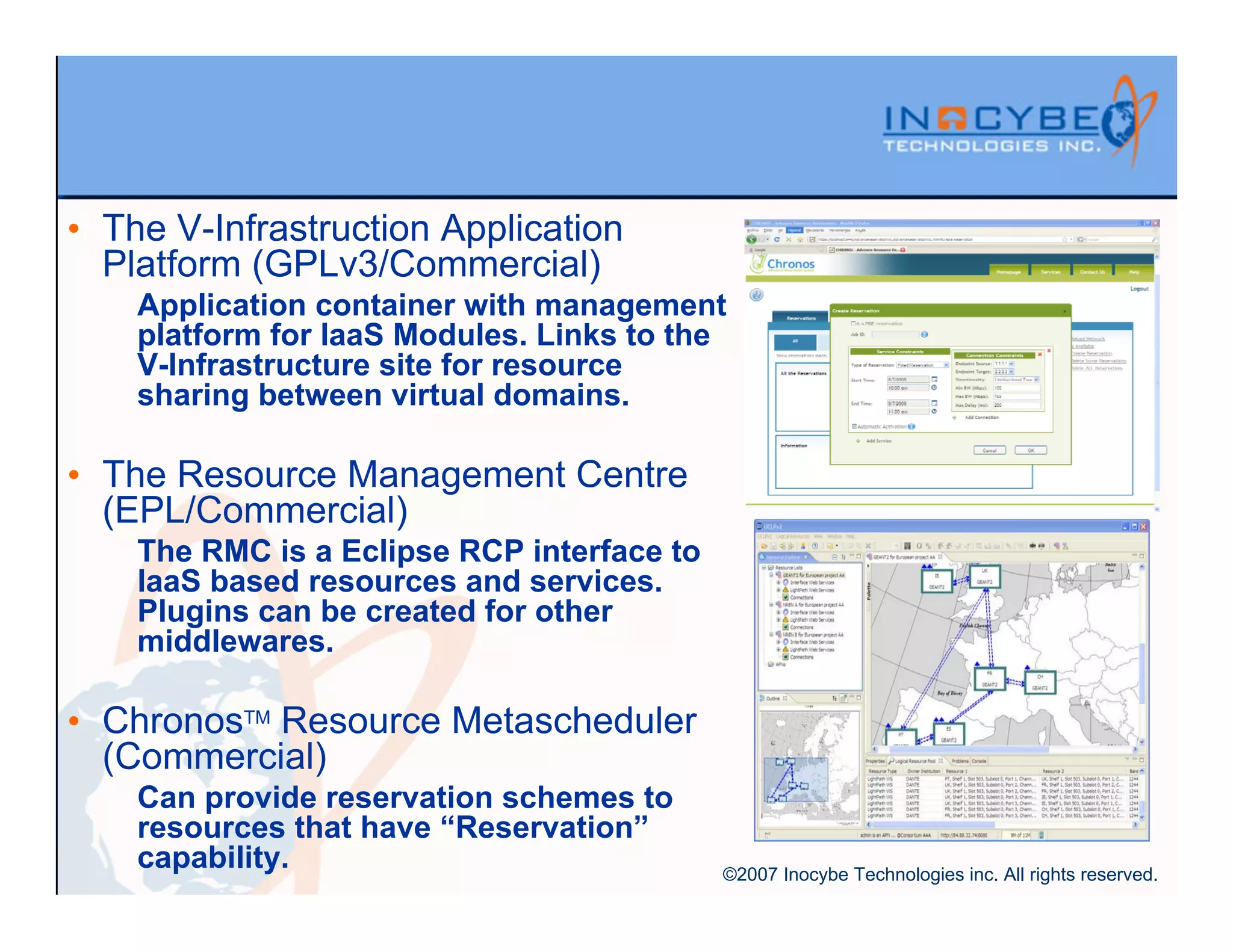 • The V-Infrastruction Application
  Platform (GPLv3/Commercial)
    Application container with management
    platform for IaaS Modules. Links to the
    V-Infrastructure site for resource
    sharing between virtual domains.

• The Resource Management Centre
  (EPL/Commercial)
    The RMC is a Eclipse RCP interface to
    IaaS based resources and services.
    Plugins can be created for other
    middlewares.

• ChronosTM Resource Metascheduler
  (Commercial)
    Can provide reservation schemes to
    resources that have “Reservation”
    capability.                             ©2007 Inocybe Technologies inc. All rights reserved.
 