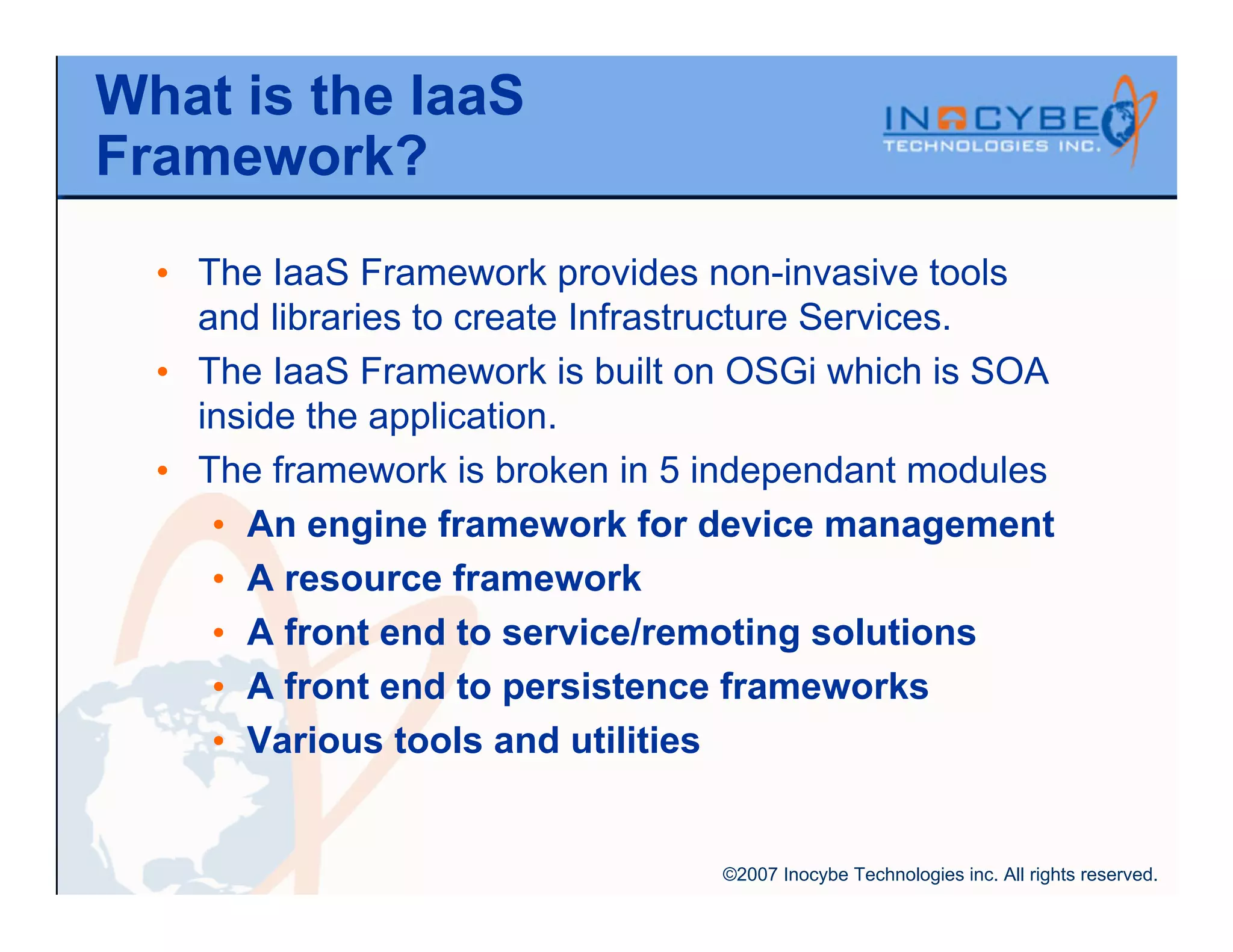 What is the IaaS
Framework?
  • The IaaS Framework provides non-invasive tools
    and libraries to create Infrastructure Services.
  • The IaaS Framework is built on OSGi which is SOA
    inside the application.
  • The framework is broken in 5 independant modules
     • An engine framework for device management
     • A resource framework
     • A front end to service/remoting solutions
     • A front end to persistence frameworks
     • Various tools and utilities


                                 ©2007 Inocybe Technologies inc. All rights reserved.
 