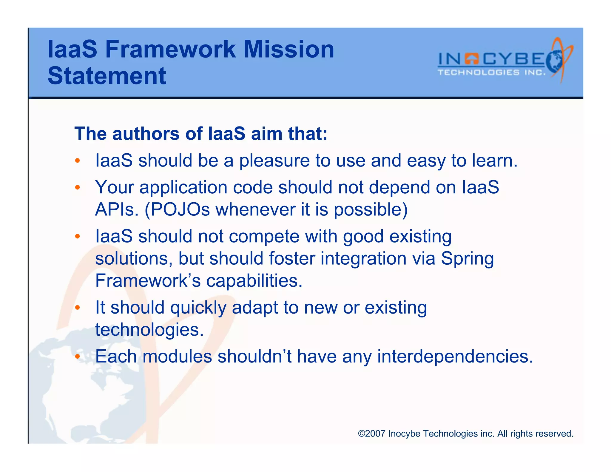 IaaS Framework Mission
Statement

  The authors of IaaS aim that:
  • IaaS should be a pleasure to use and easy to learn.
  • Your application code should not depend on IaaS
    APIs. (POJOs whenever it is possible)
  • IaaS should not compete with good existing
    solutions, but should foster integration via Spring
    Framework’s capabilities.
  • It should quickly adapt to new or existing
    technologies.
  • Each modules shouldn’t have any interdependencies.



                                  ©2007 Inocybe Technologies inc. All rights reserved.
 