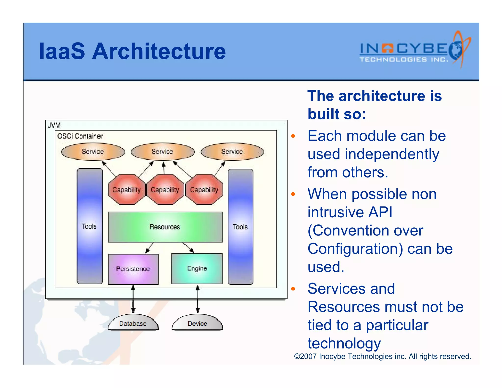 IaaS Architecture
                      The architecture is
                      built so:
                    • Each module can be
                      used independently
                      from others.
                    • When possible non
                      intrusive API
                      (Convention over
                      Configuration) can be
                      used.
                    • Services and
                      Resources must not be
                      tied to a particular
                      technology
                    ©2007 Inocybe Technologies inc. All rights reserved.
 