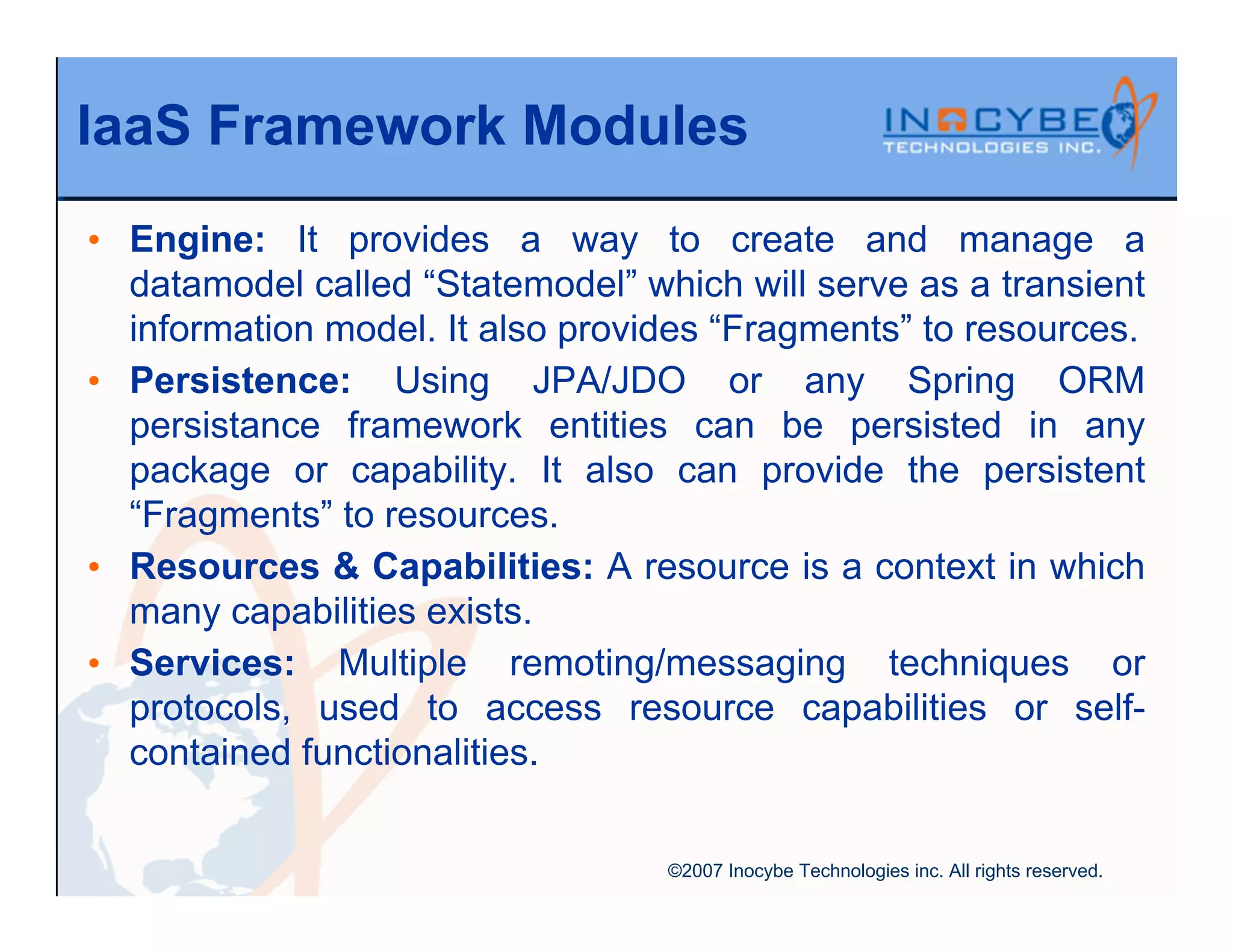 IaaS Framework Modules
• Engine: It provides a way to create and manage a
  datamodel called “Statemodel” which will serve as a transient
  information model. It also provides “Fragments” to resources.
• Persistence: Using JPA/JDO or any Spring ORM
  persistance framework entities can be persisted in any
  package or capability. It also can provide the persistent
  “Fragments” to resources.
• Resources & Capabilities: A resource is a context in which
  many capabilities exists.
• Services: Multiple remoting/messaging techniques or
  protocols, used to access resource capabilities or self-
  contained functionalities.


                                  ©2007 Inocybe Technologies inc. All rights reserved.
 
