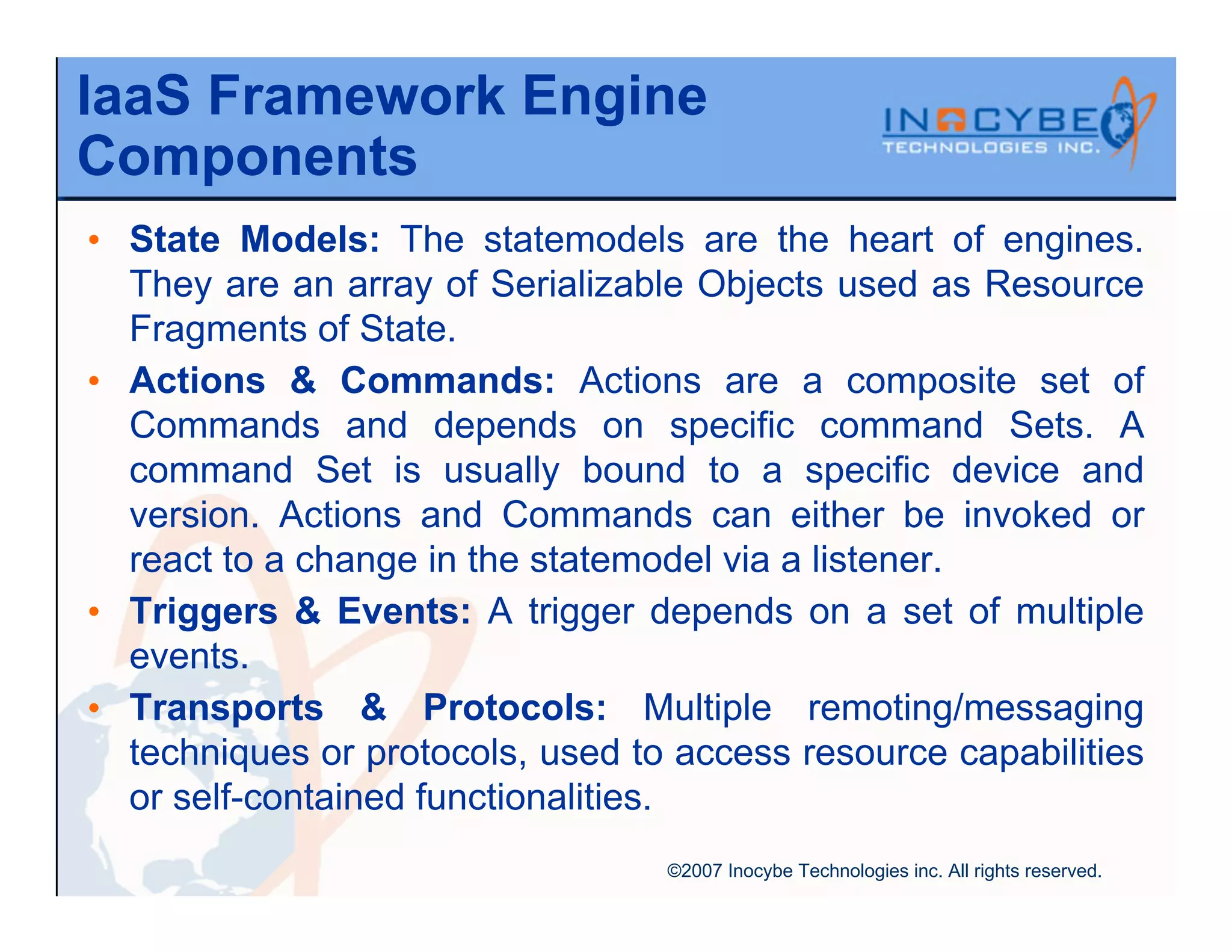 IaaS Framework Engine
Components
• State Models: The statemodels are the heart of engines.
  They are an array of Serializable Objects used as Resource
  Fragments of State.
• Actions & Commands: Actions are a composite set of
  Commands and depends on specific command Sets. A
  command Set is usually bound to a specific device and
  version. Actions and Commands can either be invoked or
  react to a change in the statemodel via a listener.
• Triggers & Events: A trigger depends on a set of multiple
  events.
• Transports & Protocols: Multiple remoting/messaging
  techniques or protocols, used to access resource capabilities
  or self-contained functionalities.
                                  ©2007 Inocybe Technologies inc. All rights reserved.
 