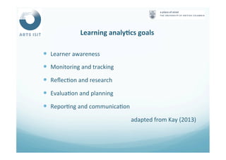 Learning	
  analyFcs	
  goals	
  
—  Learner	
  awareness	
  
—  Monitoring	
  and	
  tracking	
  
—  Reﬂec<on	
  and	
  research	
  
—  Evalua<on	
  and	
  planning	
  
—  Repor<ng	
  and	
  communica<on	
  
adapted	
  from	
  Kay	
  (2013)	
  
 