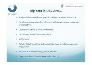 Big	
  data	
  in	
  UBC	
  Arts…	
  
—  Student	
  informa<on	
  (demographics,	
  origins,	
  academic	
  history…)	
  
—  Enrollment	
  informa<on	
  (enrollments,	
  withdrawals,	
  grades,	
  program	
  
specializa<ons)	
  
—  Course	
  evalua<ons	
  (scores,	
  comments)	
  
—  LMS	
  ac<vity	
  data	
  (‘clickstream’	
  data)	
  
—  MOOC	
  data	
  
—  Ac<vity	
  data	
  from	
  other	
  technologies	
  (lecture	
  annota<on	
  systems,	
  
blogs,	
  wikis)	
  
—  All	
  kinds	
  of	
  student	
  wri<ng	
  (online,	
  oﬄine)	
  
—  Open	
  data	
  (LinkedIn	
  data,	
  geographic	
  data…)	
  
 