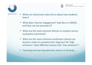 —  What	
  can	
  clickstream	
  data	
  tell	
  us	
  about	
  how	
  students	
  
learn?	
  
—  What	
  does	
  ‘learner	
  engagement’	
  look	
  like	
  in	
  a	
  MOOC	
  
and	
  how	
  can	
  we	
  promote	
  it?	
  
—  What	
  are	
  the	
  most	
  common	
  themes	
  in	
  student	
  course	
  
evalua<on	
  comments?	
  
—  What	
  are	
  the	
  most	
  common	
  enrollment	
  choices	
  our	
  
learners	
  make	
  to	
  complete	
  their	
  degrees?	
  Do	
  ‘high	
  
achievers’	
  make	
  diﬀerent	
  choices	
  than	
  ‘low	
  achievers’?	
  
—  Teaching	
  and	
  learning	
  detec<ve	
  stories	
  of	
  all	
  kinds…..	
  
 