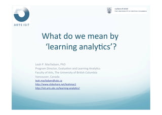 What	
  do	
  we	
  mean	
  by	
  	
  
‘learning	
  analy<cs’?	
  
	
  
Leah	
  P.	
  Macfadyen,	
  PhD	
  
Program	
  Director,	
  Evalua<on	
  and	
  Learning	
  Analy<cs	
  
Faculty	
  of	
  Arts,	
  The	
  University	
  of	
  Bri<sh	
  Columbia	
  
Vancouver,	
  Canada	
  
leah.macfadyen@ubc.ca	
  
hNp://www.slideshare.net/leahmac1	
  	
  
hNp://isit.arts.ubc.ca/learning-­‐analy<cs/	
  	
  
	
  
	
  
 