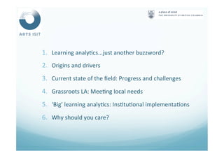 1.  Learning	
  analy<cs...just	
  another	
  buzzword?	
  
2.  Origins	
  and	
  drivers	
  
3.  Current	
  state	
  of	
  the	
  ﬁeld:	
  Progress	
  and	
  challenges	
  
4.  Grassroots	
  LA:	
  Mee<ng	
  local	
  needs	
  
5.  ‘Big’	
  learning	
  analy<cs:	
  Ins<tu<onal	
  implementa<ons	
  
6.  Why	
  should	
  you	
  care?	
  
 