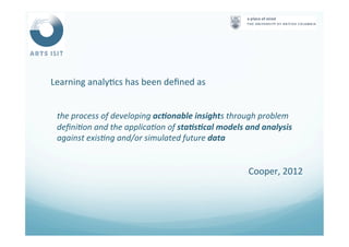  	
  Learning	
  analy<cs	
  has	
  been	
  deﬁned	
  as	
  
	
  
the	
  process	
  of	
  developing	
  ac#onable	
  insights	
  through	
  problem	
  
deﬁni4on	
  and	
  the	
  applica4on	
  of	
  sta#s#cal	
  models	
  and	
  analysis	
  
against	
  exis4ng	
  and/or	
  simulated	
  future	
  data	
  	
  
	
  
Cooper,	
  2012	
  	
  
 