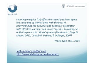 Learning	
  analy4cs	
  (LA)	
  oﬀers	
  the	
  capacity	
  to	
  inves4gate	
  
the	
  rising	
  4de	
  of	
  learner	
  data	
  with	
  the	
  goal	
  of	
  
understanding	
  the	
  ac4vi4es	
  and	
  behaviors	
  associated	
  
with	
  eﬀec4ve	
  learning,	
  and	
  to	
  leverage	
  this	
  knowledge	
  in	
  
op4mizing	
  our	
  educa4onal	
  systems	
  (Bienkowski,	
  Feng,	
  &	
  
Means,	
  2012;	
  Campbell,	
  DeBlois,	
  &	
  Oblinger,	
  2007).	
  
Macfadyen	
  et	
  al.,	
  2014	
  
leah.macfadyen@ubc.ca
http://www.slideshare.net/leahmac1
 