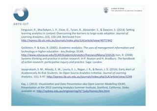 Ferguson,	
  R.,	
  Macfadyen,	
  L.	
  P.,	
  Clow,	
  D.,	
  Tynan,	
  B.,	
  Alexander,	
  S.,	
  &	
  Dawson,	
  S.	
  (2014).	
  Sewng	
  
learning	
  analy<cs	
  in	
  context:	
  Overcoming	
  the	
  barriers	
  to	
  large-­‐scale	
  adop<on.	
  Journal	
  of	
  
Learning	
  Analy4cs,	
  1(3),	
  120-­‐144.	
  Retrieved	
  from	
  
hNp://epress.lib.uts.edu.au/journals/index.php/JLA/ar<cle/view/4077/442	
  	
  
Goldstein,	
  P.	
  &	
  Katz,	
  R.	
  (2005).	
  Academic	
  analy4cs:	
  The	
  uses	
  of	
  management	
  informa4on	
  and	
  
technology	
  in	
  higher	
  educa4on	
  -­‐	
  key	
  ﬁndings.	
  ECAR,	
  
hNp://www.educause.edu/ECAR/AcademicAnaly<csTheUsesofMana/156526	
  Ison,	
  R.	
  (2008)	
  
Systems	
  thinking	
  and	
  prac<ce	
  in	
  ac<on	
  research.	
  In	
  P.	
  Reason	
  and	
  H.	
  Bradbury.	
  The	
  handbook	
  
of	
  ac4on	
  research:	
  par4cipa4ve	
  inquiry	
  and	
  prac4ce.	
  Sage:	
  London.	
  
Jayaprakash,	
  S.	
  M.,	
  Moody,	
  E.	
  W.,	
  Lauría,	
  E.	
  J.,	
  Regan,	
  J.	
  R.,	
  &	
  Baron,	
  J.	
  D.	
  (2014).	
  Early	
  Alert	
  of	
  
Academically	
  At-­‐Risk	
  Students:	
  An	
  Open	
  Source	
  Analy<cs	
  Ini<a<ve.	
  Journal	
  of	
  Learning	
  
Analy4cs,	
  1(1),	
  6-­‐47.	
  hNp://epress.lib.uts.edu.au/journals/index.php/JLA/ar<cle/view/3249	
  	
  
Kay,	
  J.	
  (2013).	
  Visualiza4on	
  and	
  Data	
  Presenta4on	
  aka	
  Open	
  Learner	
  Modelling	
  (OLM).	
  
Presenta<on	
  at	
  the	
  2013	
  Learning	
  Analy<cs	
  Summer	
  Ins<tute,	
  Stanford,	
  California.	
  Slides	
  
available	
  at:	
  hNp://sydney.edu.au/engineering/it/~judy/Homec/bio.html	
  	
  	
  
	
  
 