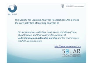 The	
  Society	
  for	
  Learning	
  Analy<cs	
  Research	
  (SoLAR)	
  deﬁnes	
  
the	
  core	
  ac<vi<es	
  of	
  learning	
  analy<cs	
  as	
  
	
  
the	
  measurement,	
  collec4on,	
  analysis	
  and	
  repor4ng	
  of	
  data	
  
about	
  learners	
  and	
  their	
  contexts	
  for	
  purposes	
  of	
  
understanding	
  and	
  op#mizing	
  learning	
  and	
  the	
  environments	
  
in	
  which	
  learning	
  occurs.	
  
hNp://www.solaresearch.org	
  	
  
	
  
 