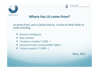 Where	
  has	
  LA	
  come	
  from?	
  
LA	
  draws	
  from,	
  and	
  is	
  closely	
  <ed	
  to,	
  a	
  series	
  of	
  other	
  ﬁelds	
  of	
  
study	
  including	
  	
  
	
  
—  Business	
  intelligence	
  
—  Web	
  analy<cs	
  
—  “Academic	
  analy<cs”	
  (2005	
  -­‐	
  )	
  
—  Educa<onal	
  data	
  mining	
  (EDM)(~2000	
  -­‐)	
  
—  “Ac<on	
  analy<cs”	
  (~2008	
  -­‐	
  )	
  
Elias,	
  2011	
  
 