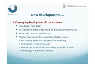 New	
  developments….	
  
1.	
  Converging	
  developments	
  in	
  data	
  science	
  
—  Even	
  bigger	
  “big	
  data”	
  
—  Increasing	
  volumes	
  of	
  teaching-­‐	
  and	
  learning-­‐related	
  data	
  
—  More,	
  and	
  more	
  accessible,	
  data	
  
—  Parallel	
  developments	
  in	
  educa<onal	
  data	
  science	
  
—  Data	
  mining	
  algorithms	
  and	
  predic<ve	
  modelling	
  
—  Approaches	
  to	
  network	
  analysis	
  
—  Approaches	
  to	
  text	
  mining	
  and	
  discourse	
  analysis	
  at	
  scale	
  
—  Increasingly	
  user-­‐friendly	
  sofware	
  
 