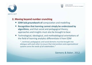 2.	
  Moving	
  beyond	
  number	
  crunching	
  
—  EDM	
  laid	
  groundwork	
  of	
  computa<on	
  and	
  modelling	
  	
  
—  RecogniFon	
  that	
  learning	
  cannot	
  simply	
  be	
  understood	
  by	
  
algorithms,	
  and	
  that	
  social	
  and	
  pedagogical	
  theory,	
  
approaches	
  and	
  insights	
  must	
  also	
  be	
  brought	
  to	
  bear.	
  
—  Technological,	
  ideological,	
  and	
  methodological	
  orienta<ons	
  of	
  
the	
  ﬁeld	
  of	
  learning	
  analy<cs	
  diﬀeren<ate	
  it	
  from	
  EDM	
  	
  
“…technical,	
  pedagogical,	
  and	
  social	
  domains	
  must	
  be	
  brought	
  into	
  
dialogue	
  with	
  each	
  other	
  to	
  ensure	
  that	
  interven4ons	
  and	
  organiza4onal	
  
systems	
  serve	
  the	
  needs	
  of	
  all	
  stakeholders.”	
  
	
  
Siemens	
  &	
  Baker,	
  2012	
  
 