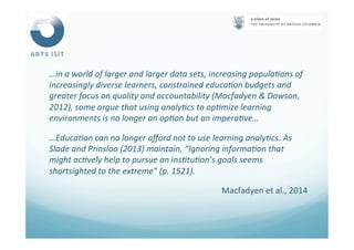 …in	
  a	
  world	
  of	
  larger	
  and	
  larger	
  data	
  sets,	
  increasing	
  popula4ons	
  of	
  
increasingly	
  diverse	
  learners,	
  constrained	
  educa4on	
  budgets	
  and	
  
greater	
  focus	
  on	
  quality	
  and	
  accountability	
  (Macfadyen	
  &	
  Dawson,	
  
2012),	
  some	
  argue	
  that	
  using	
  analy4cs	
  to	
  op4mize	
  learning	
  
environments	
  is	
  no	
  longer	
  an	
  op4on	
  but	
  an	
  impera4ve…	
  
…Educa4on	
  can	
  no	
  longer	
  aﬀord	
  not	
  to	
  use	
  learning	
  analy4cs.	
  As	
  
Slade	
  and	
  Prinsloo	
  (2013)	
  maintain,	
  “Ignoring	
  informa4on	
  that	
  
might	
  ac4vely	
  help	
  to	
  pursue	
  an	
  ins4tu4on’s	
  goals	
  seems	
  
shortsighted	
  to	
  the	
  extreme”	
  (p.	
  1521).	
  
Macfadyen	
  et	
  al.,	
  2014	
  
 