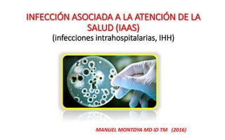 INFECCIÓN ASOCIADA A LA ATENCIÓN DE LA
SALUD (IAAS)
(infecciones intrahospitalarias, IHH)
MANUEL MONTOYA MD ID TM (2016)
 