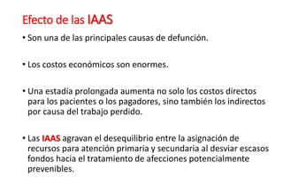 Efecto de las IAAS
• Son una de las principales causas de defunción.
• Los costos económicos son enormes.
• Una estadía prolongada aumenta no solo los costos directos
para los pacientes o los pagadores, sino también los indirectos
por causa del trabajo perdido.
• Las IAAS agravan el desequilibrio entre la asignación de
recursos para atención primaria y secundaria al desviar escasos
fondos hacia el tratamiento de afecciones potencialmente
prevenibles.
 
