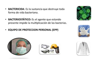 • BACTERICIDA: Es la sustancia que destruye toda
forma de vida bacteriana.
• BACTERIOSTÁTICO: Es el agente que estando
presente impide la multiplicación de las bacterias.
• EQUIPO DE PROTECCION PERSONAL (EPP)
 